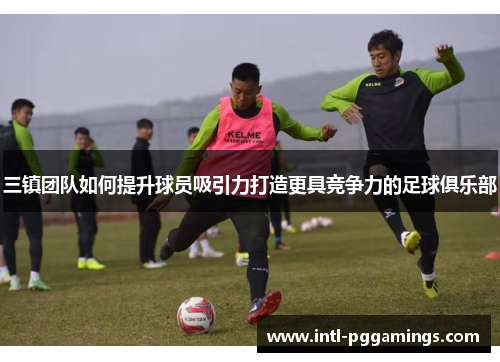 三镇团队如何提升球员吸引力打造更具竞争力的足球俱乐部