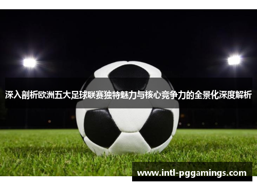 深入剖析欧洲五大足球联赛独特魅力与核心竞争力的全景化深度解析 深入剖析欧洲五大足球联赛独特魅力与核心竞争力的全景化深度解析