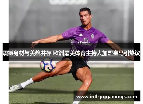 震撼身材与美貌并存 欧洲最美体育主持人加盟皇马引热议 震撼身材与美貌并存 欧洲最美体育主持人加盟皇马引热议