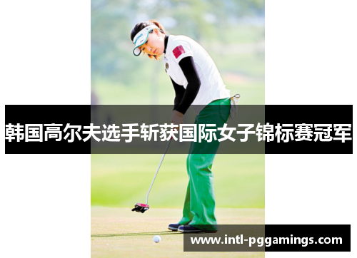 韩国高尔夫选手斩获国际女子锦标赛冠军 韩国高尔夫选手斩获国际女子锦标赛冠军