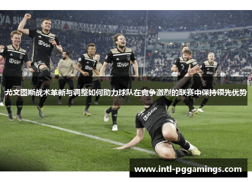 尤文图斯战术革新与调整如何助力球队在竞争激烈的联赛中保持领先优势