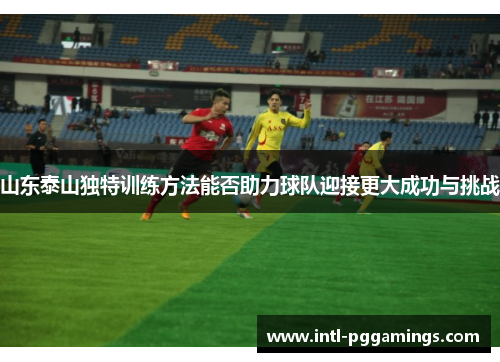 山东泰山独特训练方法能否助力球队迎接更大成功与挑战