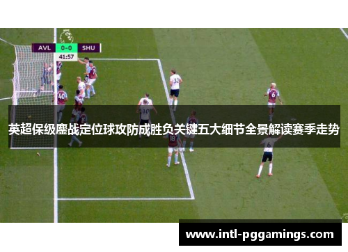 英超保级鏖战定位球攻防成胜负关键五大细节全景解读赛季走势