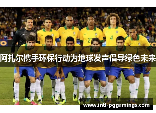 阿扎尔携手环保行动为地球发声倡导绿色未来