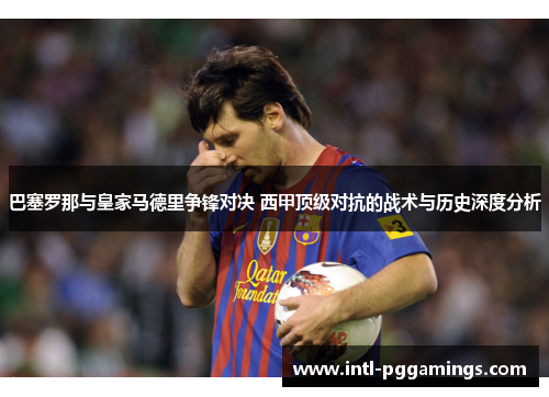 巴塞罗那与皇家马德里争锋对决 西甲顶级对抗的战术与历史深度分析